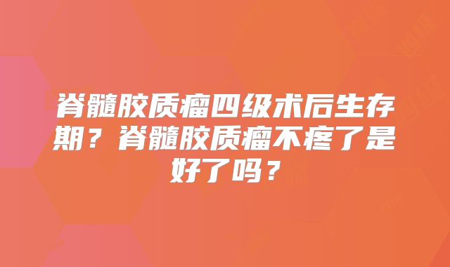 脊髓胶质瘤四级术后生存期？脊髓胶质瘤不疼了是好了吗？