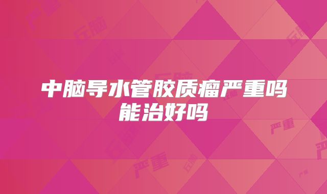 中脑导水管胶质瘤严重吗能治好吗