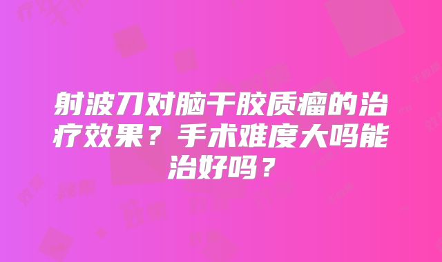 射波刀对脑干胶质瘤的治疗效果？手术难度大吗能治好吗？