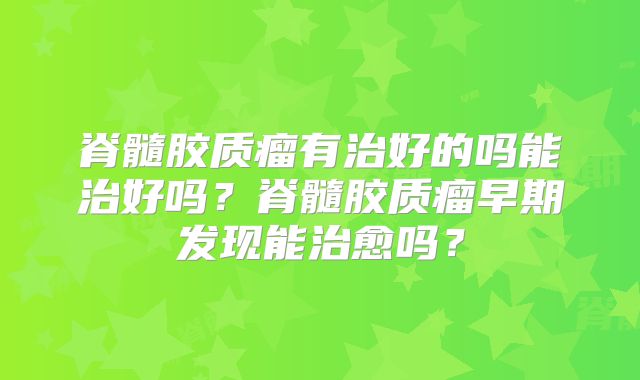 脊髓胶质瘤有治好的吗能治好吗？脊髓胶质瘤早期发现能治愈吗？