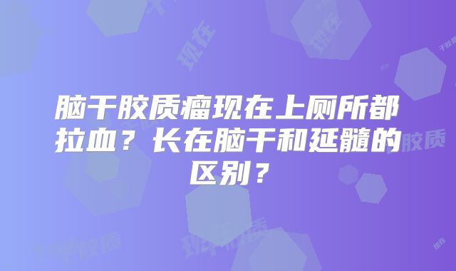 脑干胶质瘤现在上厕所都拉血？长在脑干和延髓的区别？