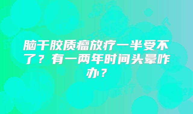 脑干胶质瘤放疗一半受不了？有一两年时间头晕咋办？