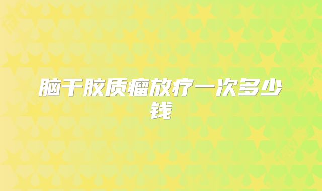脑干胶质瘤放疗一次多少钱