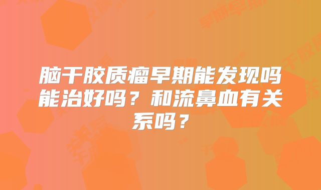 脑干胶质瘤早期能发现吗能治好吗？和流鼻血有关系吗？