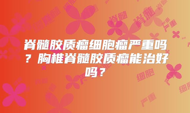 脊髓胶质瘤细胞瘤严重吗？胸椎脊髓胶质瘤能治好吗？