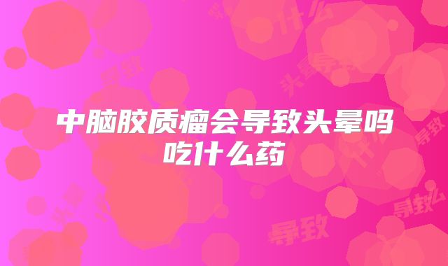 中脑胶质瘤会导致头晕吗吃什么药