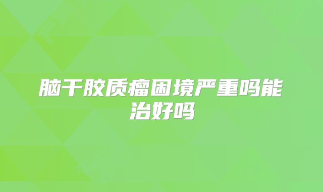 脑干胶质瘤困境严重吗能治好吗