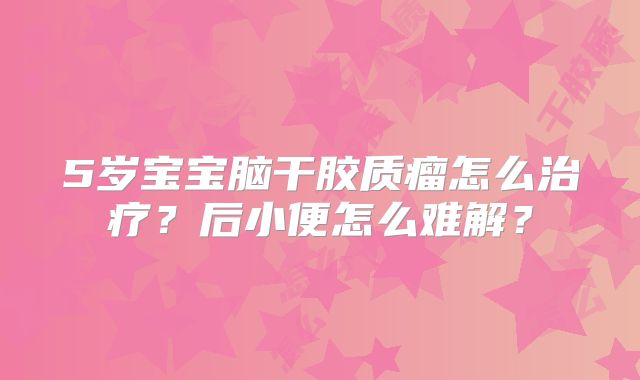 5岁宝宝脑干胶质瘤怎么治疗？后小便怎么难解？