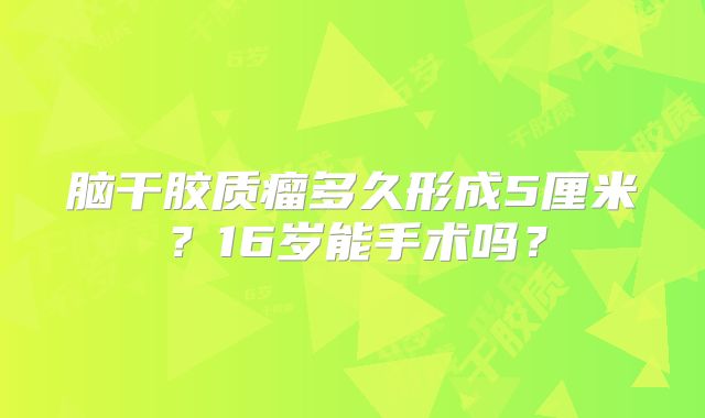 脑干胶质瘤多久形成5厘米？16岁能手术吗？