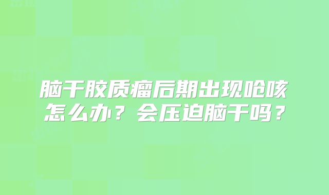 脑干胶质瘤后期出现呛咳怎么办？会压迫脑干吗？
