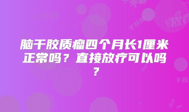 脑干胶质瘤四个月长1厘米正常吗？直接放疗可以吗？