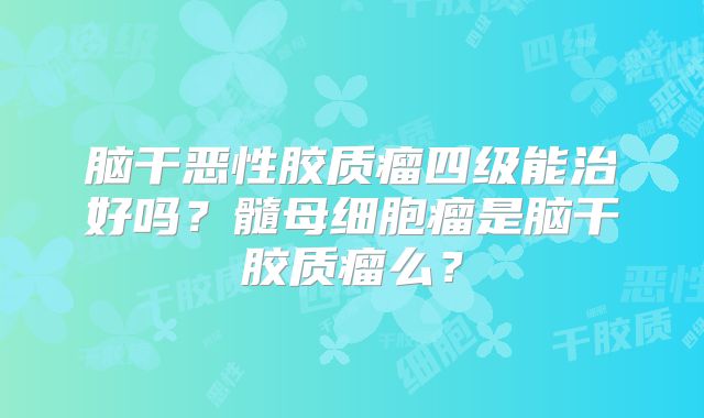 脑干恶性胶质瘤四级能治好吗？髓母细胞瘤是脑干胶质瘤么？