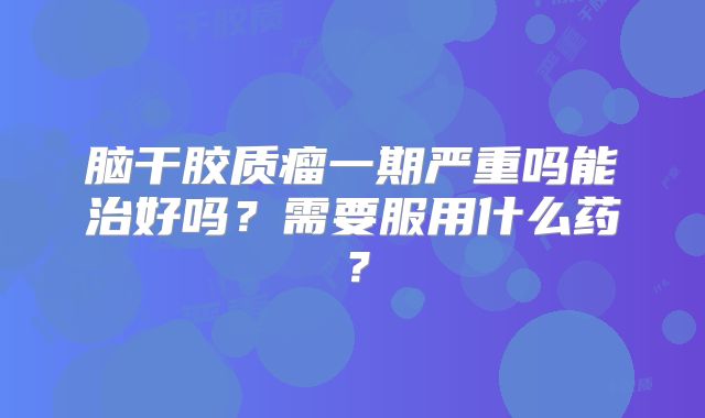 脑干胶质瘤一期严重吗能治好吗？需要服用什么药？