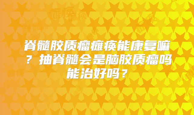 脊髓胶质瘤瘫痪能康复嘛？抽脊髓会是脑胶质瘤吗能治好吗？