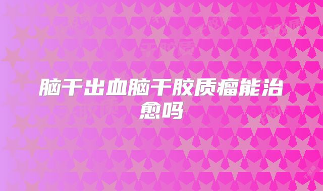 脑干出血脑干胶质瘤能治愈吗