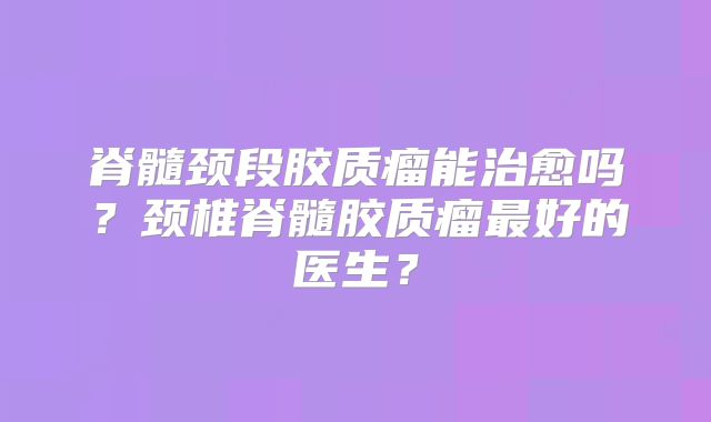脊髓颈段胶质瘤能治愈吗？颈椎脊髓胶质瘤最好的医生？