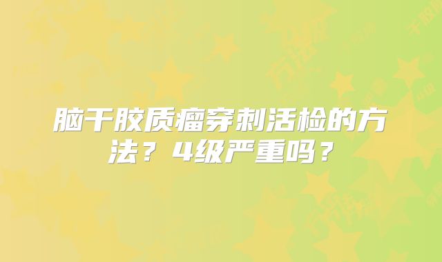 脑干胶质瘤穿刺活检的方法？4级严重吗？
