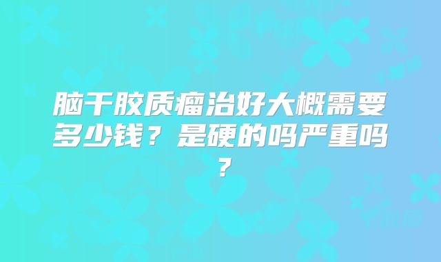 脑干胶质瘤治好大概需要多少钱？是硬的吗严重吗？