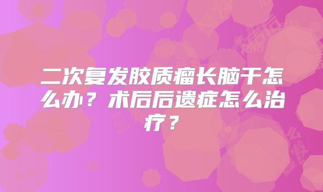 二次复发胶质瘤长脑干怎么办？术后后遗症怎么治疗？