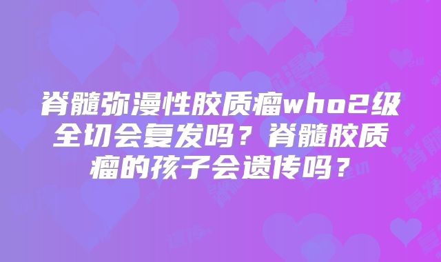 脊髓弥漫性胶质瘤who2级全切会复发吗？脊髓胶质瘤的孩子会遗传吗？