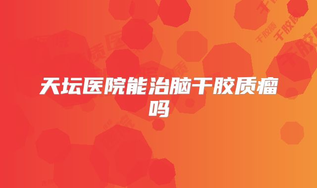 天坛医院能治脑干胶质瘤吗