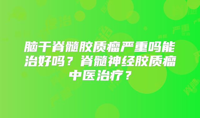 脑干脊髓胶质瘤严重吗能治好吗？脊髓神经胶质瘤中医治疗？