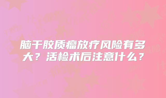 脑干胶质瘤放疗风险有多大？活检术后注意什么？