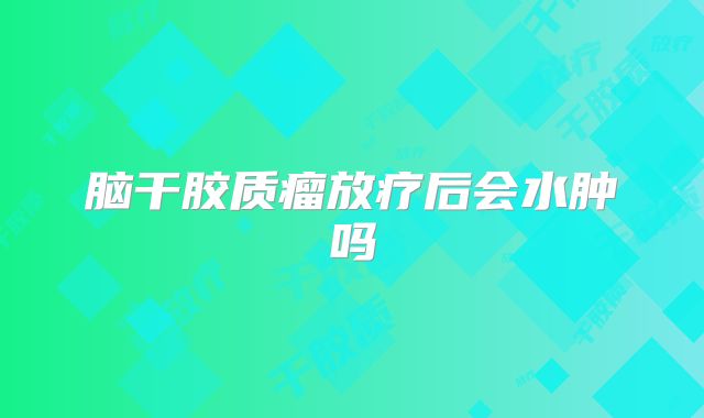 脑干胶质瘤放疗后会水肿吗