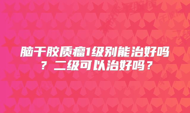脑干胶质瘤1级别能治好吗？二级可以治好吗？