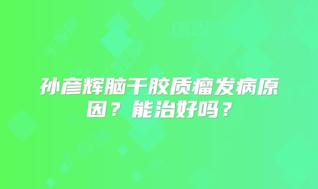 孙彦辉脑干胶质瘤发病原因？能治好吗？