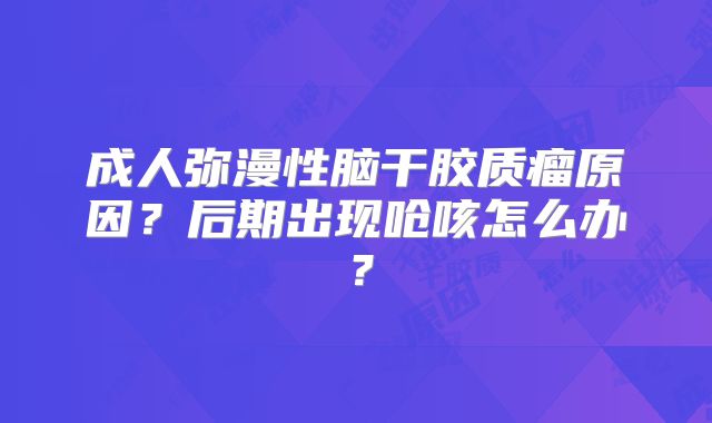 成人弥漫性脑干胶质瘤原因？后期出现呛咳怎么办？