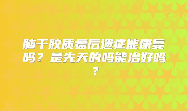 脑干胶质瘤后遗症能康复吗？是先天的吗能治好吗？