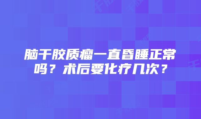 脑干胶质瘤一直昏睡正常吗？术后要化疗几次？