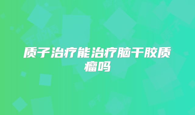 质子治疗能治疗脑干胶质瘤吗