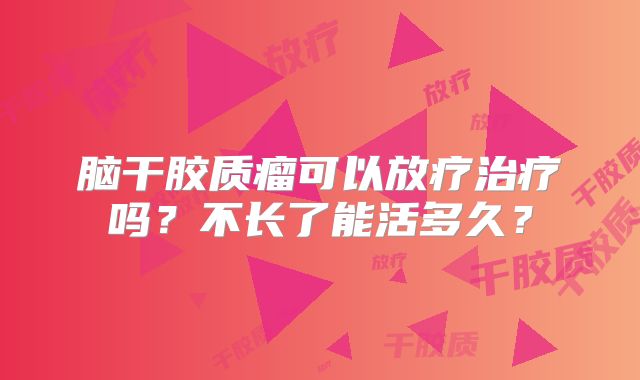 脑干胶质瘤可以放疗治疗吗？不长了能活多久？