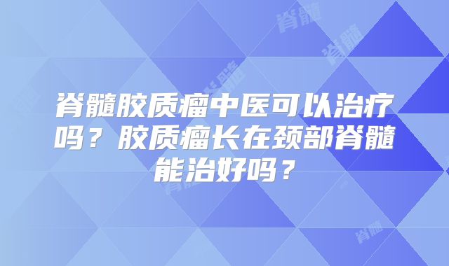 脊髓胶质瘤中医可以治疗吗？胶质瘤长在颈部脊髓能治好吗？