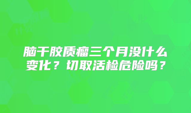 脑干胶质瘤三个月没什么变化？切取活检危险吗？