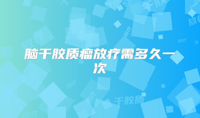 脑干胶质瘤放疗需多久一次