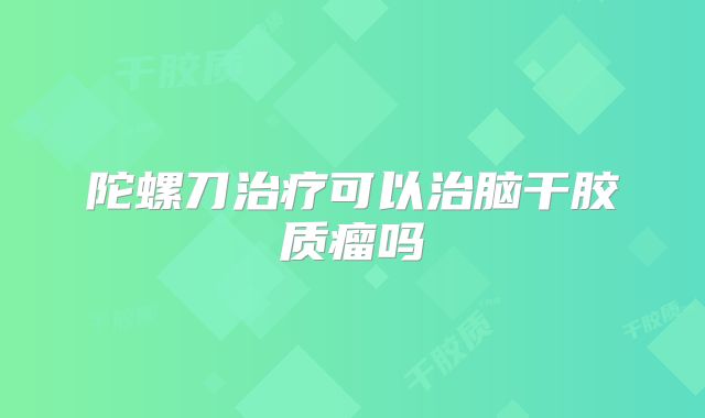 陀螺刀治疗可以治脑干胶质瘤吗