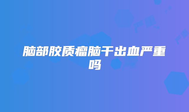 脑部胶质瘤脑干出血严重吗