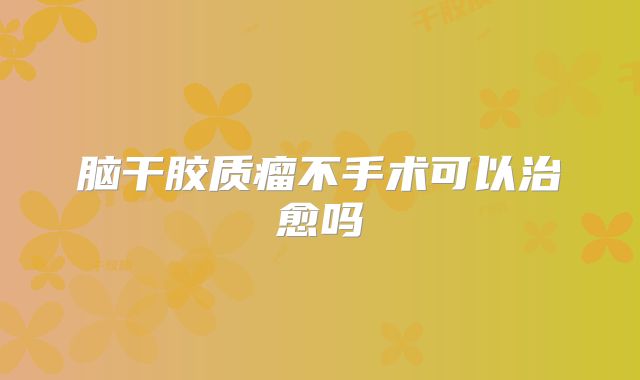 脑干胶质瘤不手术可以治愈吗