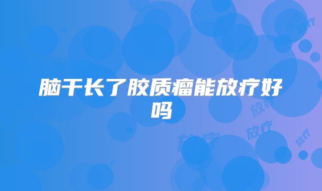 脑干长了胶质瘤能放疗好吗