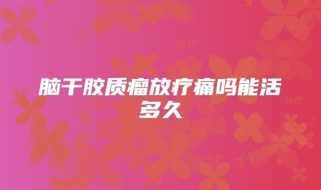 脑干胶质瘤放疗痛吗能活多久