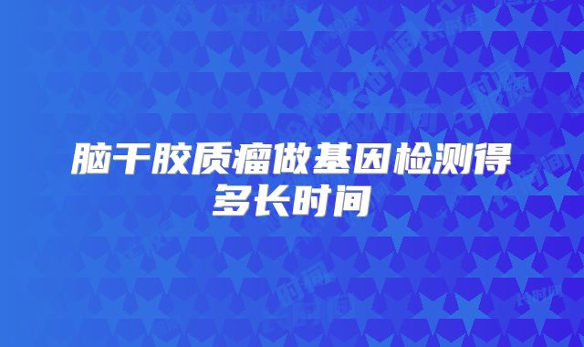 脑干胶质瘤做基因检测得多长时间