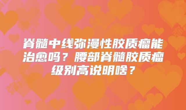脊髓中线弥漫性胶质瘤能治愈吗？腰部脊髓胶质瘤级别高说明啥？
