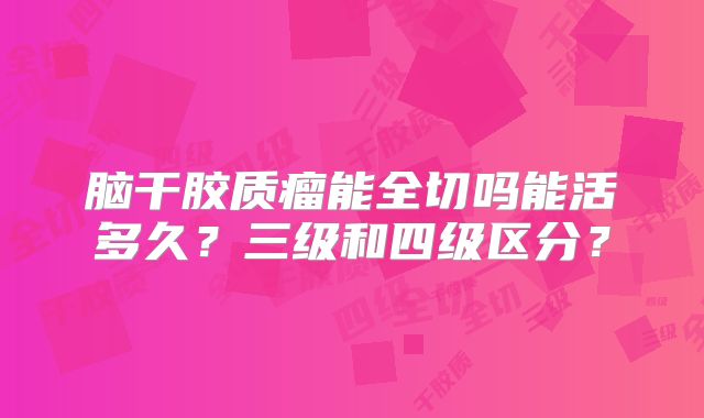脑干胶质瘤能全切吗能活多久？三级和四级区分？