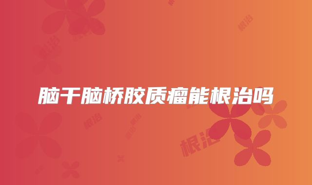 脑干脑桥胶质瘤能根治吗