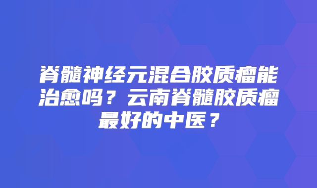 脊髓神经元混合胶质瘤能治愈吗？云南脊髓胶质瘤最好的中医？