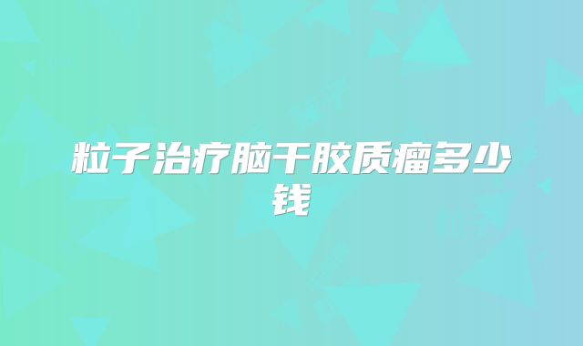 粒子治疗脑干胶质瘤多少钱