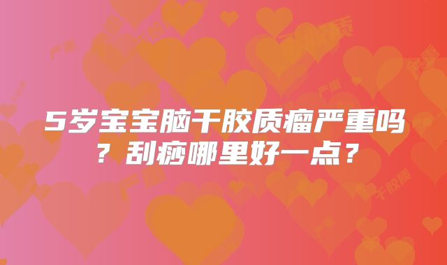 5岁宝宝脑干胶质瘤严重吗？刮痧哪里好一点？